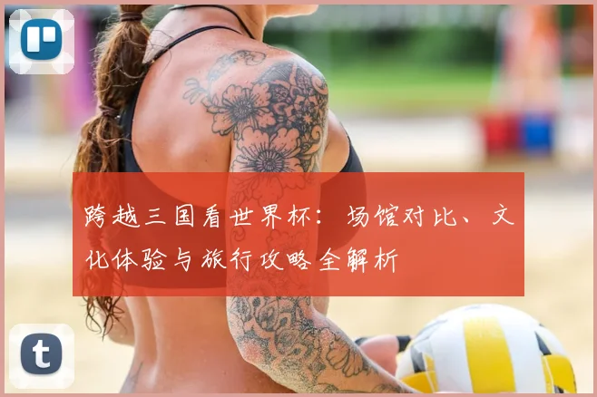 跨越三国看世界杯：场馆对比、文化体验与旅行攻略全解析