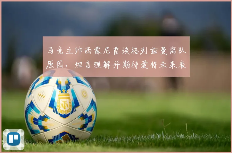 马竞主帅西蒙尼首谈格列兹曼离队原因,坦言理解并期待爱将未来表现更佳