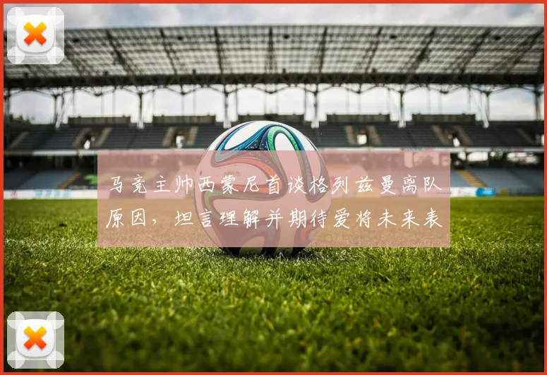 马竞主帅西蒙尼首谈格列兹曼离队原因,坦言理解并期待爱将未来表现更佳