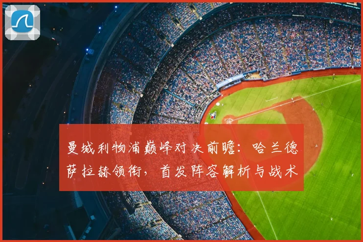 曼城利物浦巅峰对决前瞻:哈兰德萨拉赫领衔,首发阵容解析与战术看点