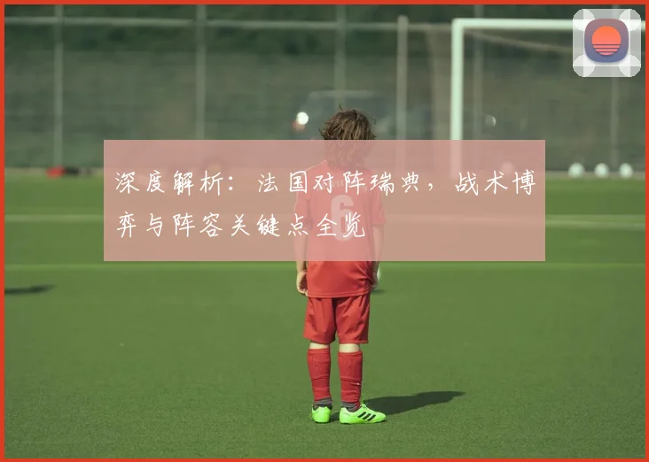 深度解析：法国对阵瑞典，战术博弈与阵容关键点全览