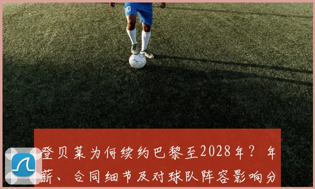 登贝莱为何续约巴黎至2028年？年薪、合同细节及对球队阵容影响分析