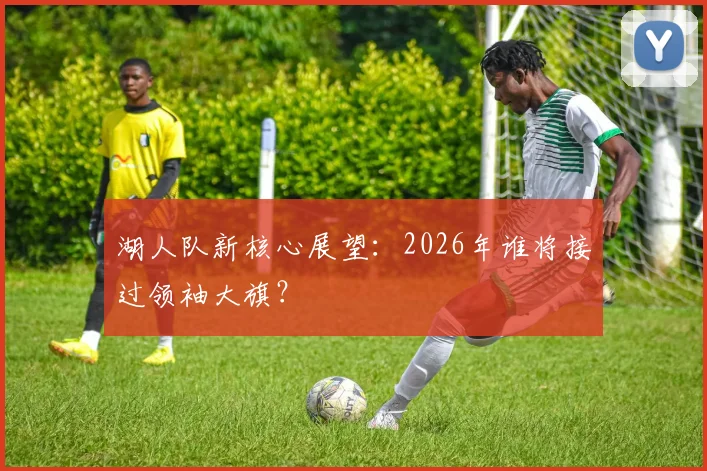 湖人队新核心展望：2026年谁将接过领袖大旗？